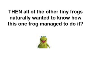 THEN all of the other tiny frogs
naturally wanted to know how
this one frog managed to do it?
 