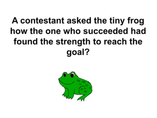 A contestant asked the tiny frog
how the one who succeeded had
found the strength to reach the
goal?
 