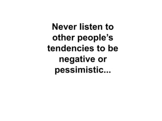 Never listen to
other peoples
tendencies to be
negative or
pessimistic...
 