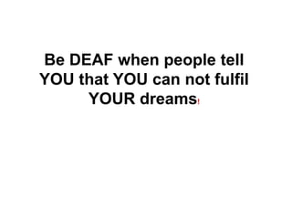 Be DEAF when people tell
YOU that YOU can not fulfil
YOUR dreams!
 