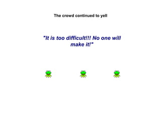 The crowd continued to yell

"It is too difficult!!! No one will
make it!"

 