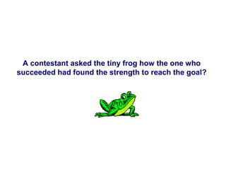A contestant asked the tiny frog how the one who
succeeded had found the strength to reach the goal?

 