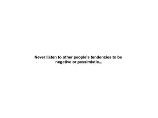 Never listen to other people’s tendencies to be
negative or pessimistic...

 