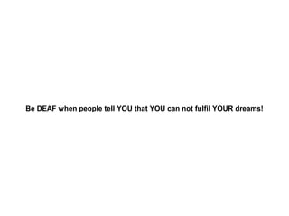 Be DEAF when people tell YOU that YOU can not fulfil YOUR dreams!

 