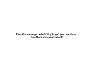 Pass this message on to 5 “tiny frogs” you care about.
Give them some motivation!!!

 