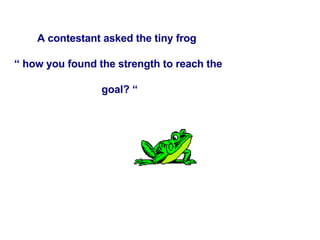 A contestant asked the tiny frog  “  how you found the strength to reach the goal? “ 
