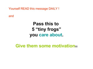 Pass this to  5 “tiny frogs” you  care about .  Give them some motivation !!! Yourself READ this message DAILY ! and 