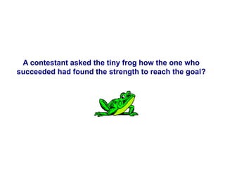 A contestant asked the tiny frog how the one who
succeeded had found the strength to reach the goal?
 