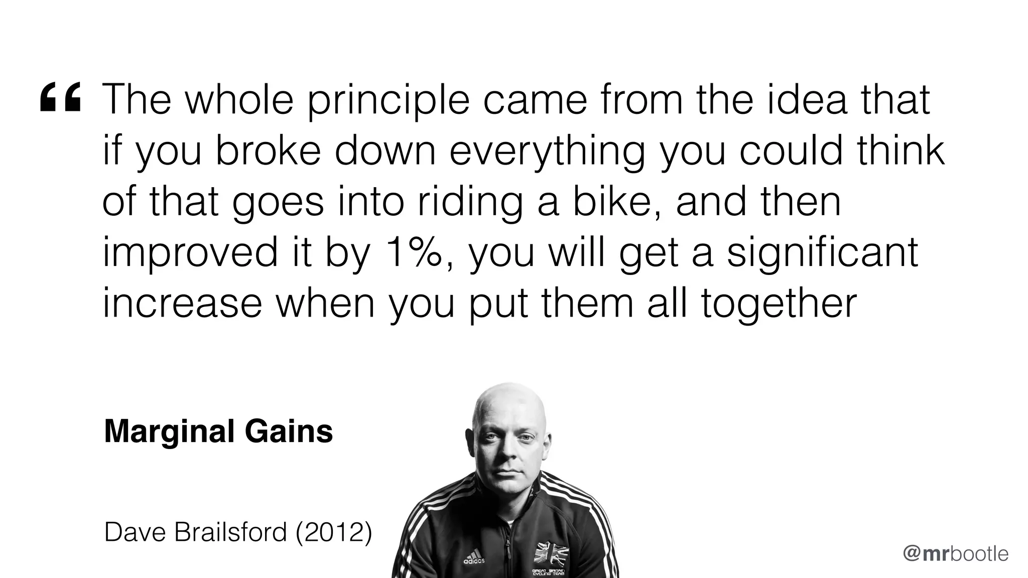 The whole principle came from the idea that
if you broke down everything you could think
of that goes into riding a bike, and then
improved it by 1%, you will get a significant
increase when you put them all together
Dave Brailsford (2012)
“
Marginal Gains
@mrbootle