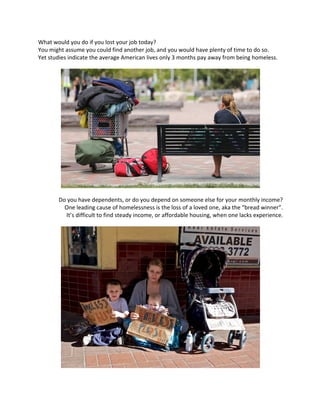 What	would	you	do	if	you	lost	your	job	today?	
You	might	assume	you	could	find	another	job,	and	you	would	have	plenty	of	time	to	do	so.	
Yet	studies	indicate	the	average	American	lives	only	3	months	pay	away	from	being	homeless.	
	
	
	
Do	you	have	dependents,	or	do	you	depend	on	someone	else	for	your	monthly	income?	
One	leading	cause	of	homelessness	is	the	loss	of	a	loved	one,	aka	the	“bread	winner”.	
It’s	difficult	to	find	steady	income,	or	affordable	housing,	when	one	lacks	experience.	
	
	
	
 
