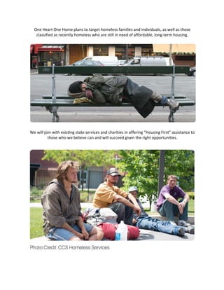 One	Heart	One	Home	plans	to	target	homeless	families	and	individuals,	as	well	as	those	
classified	as	recently	homeless	who	are	still	in	need	of	affordable,	long-term	housing.	
	
	
	
We	will	join	with	existing	state	services	and	charities	in	offering	“Housing	First”	assistance	to	
those	who	we	believe	can	and	will	succeed	given	the	right	opportunities.	
	
	
	 	
 