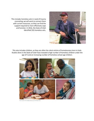 This	includes	homeless	vets	in	need	of	trauma	
counseling;	we	will	work	to	connect	them	
with	current	resources,	so	they	can	find	the	
support	required	to	more	effectively	cope	
and	function.	In	2016,	the	State	of	Utah	
identified	335	homeless	vets.	
	
	
	
	
	
	
	
	
This	also	includes	children,	as	they	are	often	the	silent	victims	of	homelessness	here	in	Utah.	
Studies	done	in	the	State	of	Utah	have	revealed	a	high	number	of	homeless	children	under	the	
age	of	5	and	an	increasing	number	of	homeless	school-age	children.	
	
	
	
	 	
	
	
	
 
