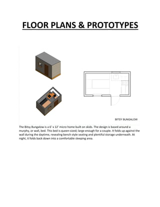 FLOOR	PLANS	&	PROTOTYPES	
	
	
	
	
	
The	Bitsy	Bungalow	is	a	6’	x	12’	micro	home	built	on	skids.	The	design	is	based	around	a	
murphy,	or	wall,	bed.	This	bed	is	queen-sized;	large	enough	for	a	couple.	It	folds	up	against	the	
wall	during	the	daytime,	revealing	bench	style	seating	and	plentiful	storage	underneath.	At	
night,	it	folds	back	down	into	a	comfortable	sleeping	area.	
BITSY BUNGALOW
 