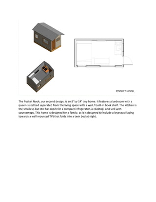 The	Pocket	Nook,	our	second	design,	is	an	8’	by	14’	tiny	home.	It	features	a	bedroom	with	a	
queen-sized	bed	separated	from	the	living	space	with	a	wall	/	built-in	book	shelf.	The	kitchen	is	
the	smallest,	but	still	has	room	for	a	compact	refrigerator,	a	cooktop,	and	sink	with	
countertops.	This	home	is	designed	for	a	family,	as	it	is	designed	to	include	a	loveseat	(facing	
towards	a	wall	mounted	TV)	that	folds	into	a	twin	bed	at	night.	
POCKET NOOK
 