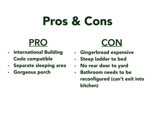 Pros & Cons
CON
- Gingerbread expensive
- Steep ladder to bed
- No rear door to yard
- Bathroom needs to be
recon?gured (cant exit into
kitchen)
PRO
- International Building
Code compatible
- Separate sleeping area
- Gorgeous porch
 
