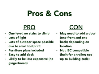 Pros & Cons
CON
- May need to add a door
(one front and one
back) depending on
location
- Not IBC compatible
(built for a trailer; not
up to building code)
PRO
- One level; no stairs to climb
- Lots of light
- Lots of outdoor space possible
due to small footprint
- Furniture plans included
- Easy to add deck
- Likely to be less expensive (no
gingerbread)
 