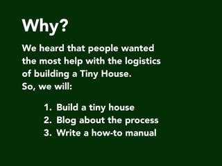 Why?
We heard that people wanted
the most help with the logistics
of building a Tiny House.
So, we will:
1. Build a tiny house
2. Blog about the process
3. Write a how-to manual
 