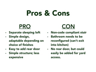 Pros & Cons
CON
- Non-code compliant stair
- Bathroom needs to be
recon?gured (cant exit
into kitchen)
- No rear door, but could
easily be added for yard
access.
PRO
- Separate sleeping loft
- Simple design,
adaptable depending on
choice of ?nishes
- Easy to add rear door
- Simple structure; less
expensive
 