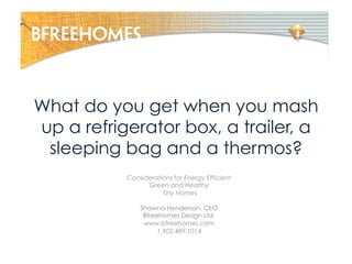 What do you get when you mash
up a refrigerator box, a trailer, a
sleeping bag and a thermos?
Considerations for Energy Efficient
Green and Healthy
Tiny Homes
Shawna Henderson, CEO
Bfreehomes Design Ltd.
www.bfreehomes.com
1.902.489.1014
 