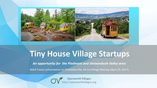 Tiny House Village Startups
An opportunity for the Piedmont and Shenandoah Valley area
Mark Frazier presentation to Charlottesville, VA EcoVillage Meetup (April 23, 2017)
Openworld Villages
http://openworldvillages.org
 