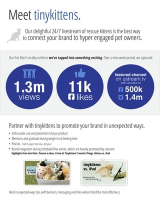 1.3m 11k 500k
Our delightful 24/7 livestream of rescue kittens is the best way
to connect your brand to hyper engaged pet owners.
views likes
featured channel
on ustream.tv
1.4m


with access to
Meet tinykittens.
Our ﬁrst litter’s virality conﬁrms we’ve tapped into something exciting. Over a nine-week period, we captured:
Partner with tinykittens to promote your brand in unexpected ways.
(And in expected ways too, with banners, messaging and links where they’ll be most eﬀective.)
Enthusiastic use and placement of your product
Mentions and gratitude during weigh-ins  feeding time
Post-its. Didn’t expect that one, did you?
Brand integration during scheduled live events, which are heavily promoted by ustream
Highlights from last litter: Pounce-a-thon, A Few of Tinykittens’ Favorite Things, Kittens vs. iPad
○
○
○
○

 