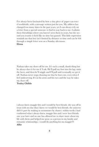 8
I’ve always been fascinated by how a tiny piece of paper can trav-
el worldwide, with a message written just for you. My address has
changed too many times in the past years, yet I can always rely on
a letter from a special someone to find its way back to me. I admire
those friendships where you haven’t seen them in years, but the sec-
ond you reunite it feels like no time has passed. This little expression
reminds me that love isn’t limited by distance or time and can be felt
through a simple letter sent on a Sunday afternoon.
Elena
Nathan takes my shoes off for me. It’s such a small, dumb thing but
he always does it for me if I ask. He’ll pull my foot into his lap, untie
the laces, and then he’ll wiggle and I’ll pull and eventually we get it
off. Nathan never stops showing me that he loves me, even when I
feel undeserving. It’s in his arms and his eyes and the way he takes
my shoes off.
Tenley Childs
i always knew maggie fitts and i would be best friends. she was off in
texas with no clue that i knew we would be best friends. the universe
did it’s part by making us roommates by chance. within weeks i had
confirmed what i always knew. maggie fitts and i were best friends.
one year later and no one has allowed me to share more about my
life with them and helped me grow as a person in my family and
romantic relationships. i would do anything for ms maggie!!!!
Allie
 