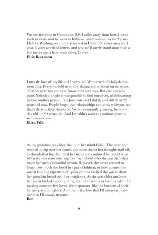 9
We met traveling in Cambodia. 8,064 miles away from here. I went
back to Utah, and he went to Indiana. 1,553 miles away for 2 years.
I left for Washington and he returned to Utah. 950 miles away for 1
year. 3 years worth of letters, and now we’ll rarely stand more than a
few inches apart from each other, forever.
Ellie Bearnson
As my grandma got older, the more her mind faded. The more she
seemed to trip over her words, the more she let her thoughts trail off,
as though that fog that filled her mind and confused her could sense
when she was remembering too much about who she was and what
made her such a beautiful person. However, she never seemed to
forget how much she loved her grandchildren, or how talented she
was at building tapestries of quilts, or how excited she was to share
her pumpkin bread with her neighbors. As she gets older and loses
her talent for baking or quilting, she never seems to lose her talent for
making someone feel loved, feel important, like the burdens of their
life are just a bit lighter. And that is the love that I’ll always remem-
ber, that I’ll always treasure.
Ben
I met the love of my life at 15 years old. We started officially dating
soon after. Everyone told us to stop dating and to focus on ourselves.
That we were too young to know what love was. But our love was
pure. Nobody thought it was possible to find ourselves, while learning
to love another person. But Jonathan and I did it, and still do at 22
years old now. People forget that relationships can grow with you, but
that’s the way they should be. We are constantly growing, from one
day old to 99+years old. And I wouldn’t want to continue growing
with anyone else.
Eliza Falk
 