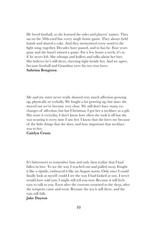 10
It’s bittersweet to remember him and only then realize that I had
fallen in love. To see the way I reached out and pulled away. Fought
it like a riptide, embraced it like an August storm. Only once I could
finally look at myself could I see the way I had looked at you. I never
would have told you; I might still tell you now. Because it still feels
easy to talk to you. Even after the currents returned to the deep, after
the tempests came and went. Because the sea is still there, and the
rain still falls.
Jake Dayton
He loved football, so she learned the rules and players’ names. They
sat on the 50th-yard line every single home game. They always held
hands and shared a coke. And they memorized every word to the
fight song, together. Decades have passed, and so has he. Four years
gone and she hasn’t missed a game. For a few hours a week, it’s as
if he never left. She whoops and hollers and talks about her love.
She believes he’s still there, cheering right beside her. And we agree,
because football and Grandma were his two true loves.
Sabrina Bengtzen
Me and my sister never really showed very much affection growing
up, physically or verbally. We fought a lot growing up, but since she
moved out we’ve become very close. We still don’t have many ex-
changes of affection, but last Christmas, I got her a necklace as a gift.
She wore it everyday. I don’t know how often she took it off but she
was wearing it every time I saw her. I know that she loves me because
of the little things that she does, and how important that necklace
was to her.
Caitlyn Crum
 