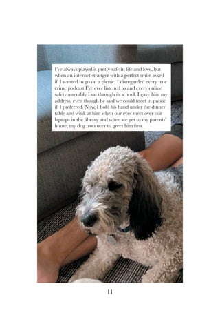 I’ve always played it pretty safe in life and love, but
when an internet stranger with a perfect smile asked
if I wanted to go on a picnic, I disregarded every true
crime podcast I’ve ever listened to and every online
safety assembly I sat through in school. I gave him my
address, even though he said we could meet in public
if I preferred. Now, I hold his hand under the dinner
table and wink at him when our eyes meet over our
laptops in the library and when we get to my parents’
house, my dog trots over to greet him first.
11
 