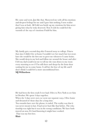 12
He had been the first crush I ever had. I flew to New York to see him
in October. We spent 4 days together.
When the 4 days were over, we went our separate ways. I flew home
and dreamed of those days for a long time.
Two months later over the phone, it ended. The reality was that it
was never meant to last. I had never hurt like that before. The rela-
tionship was right but it was in the wrong conditions. We have both
moved on now. It’s hard knowing it might have worked.
That was my first love.
Blair
My family got a second dog after I moved away to college. I knew
that since I didn’t live at home I wouldn’t see her much but two years
later she would be the first one to greet me whenever I came home.
She would sleep in my bed and follow me around the house and after
I left my dad would text me to tell me she runs down to my room
every morning to see if I’m still there and sleeps by the front door
waiting for me to come home. I call her the love of my life and I
don’t think I could feel a more unconditional love.
MJ Willardson
He came and went. Just like that. Showered me with all his emotions
and deepest feelings for me and I gave him nothing. I now realize
that I was at fault. All I did was bottle up my emotions for him never
giving him what he truly deserved. Now I wish he could feel the
warmth of the rays of emotions I hold for him.
 