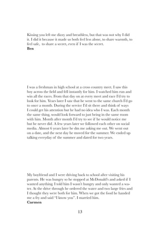 13
My boyfriend and I were driving back to school after visiting his
parents. He was hungry so he stopped at McDonald’s and asked if I
wanted anything. I told him I wasn’t hungry and only wanted a wa-
ter. At the drive through he ordered the water and two large fries and
I thought they were both for him. When we got the food he handed
me a fry and said “I know you”. I married him.
Carmen
I was a freshman in high school at a cross country meet. I saw this
boy across the field and fell instantly for him. I watched him run and
win all the races. From that day on at every meet and race I’d try to
look for him. Years later I saw that he went to the same church I’d go
to once a month. During the service I’d sit there and think of ways
I could get his attention but he had no idea who I was. Each month
the same thing, would look forward to just being in the same room
with him. Month after month I’d try to see if he would notice me
but he never did. A few years later we followed each other on social
media. Almost 6 years later he dm me asking me out. We went out
on a date, and the next day he moved for the summer. We ended up
talking everyday of the summer and dated for two years.
Kissing you left me dizzy and breathless, but that was not why I did
it. I did it because it made us both feel less alone, to share warmth, to
feel safe, to share a secret, even if I was the secret.
Ben
 