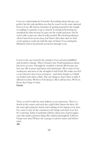 14
I was in a relationship for 8 months. Everything about this guy was
perfect but the only problem was that he wasn’t on the same spiritual
level as I was. He had no intention of getting married in the temple
or making it a priority to go to church. I considered lowering my
standards for him because he gave me the world and more, but he
wasn’t able to give me what I really needed. We tried long distance
when I moved an ocean away, but I knew then that what we had
wasn’t going to work out with the type of future I was aiming for.
Definitely had to break both our hearts through a text.
Twice a week I walk the same hallway to my classroom. There’s a
bench in the corner and each day a girl I don’t know sits there. It’s
the same girl eating her lunch and working on her laptop every time.
I’ve come to rely on the consistency she brings each time I see her.
It’s centering. Today I randomly told her about how much I appre-
ciate this small consistent thing. She smiled and laughed. I did too.
I hope next time I’ll have the courage to ask her name and tell her
mine.
Ali
I went to the east coast for the summer. I was sad and unfulfilled
and needed a change. There I found a boy I had long known about
but never yet met. I thought he would be a friend. He became my
best one. He is smart and funny and charismatic. He is some of my
weaknesses and most of the strengths I wish I had. He makes me feel
a way I haven’t since I was seventeen—and more deeply so. I think
we healed each other a little. The one thing we don’t share is faith. I
offered it to him. We’ll see if he keeps it. He is still my love. We’ll see.
Every day I hope it’s him.
Lizzie
 
