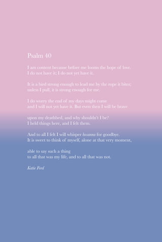 Psalm 40
I am content because before me looms the hope of love.
I do not have it; I do not yet have it.
It is a bird strong enough to lead me by the rope it bites;
unless I pull, it is strong enough for me.
I do worry the end of my days might come
and I will not yet have it. But even then I will be brave
upon my deathbed, and why shouldn’t I be?
I held things here, and I felt them.
And to all I felt I will whisper hosanna for goodbye.
It is sweet to think of myself, alone at that very moment,
able to say such a thing
to all that was my life, and to all that was not.
Katie Ford
 