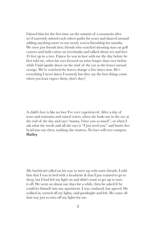 1
I kissed him for the first time on the summit of a mountain after
we’d narrowly missed each others paths for years and danced around
adding anything more to our newly woven friendship for months.
We were just friends first; friends who watched shooting stars on golf
courses and built cairns on riverbanks and talked about sex and love
45 feet up in a tree. I knew he was in love with me the day before he
first told me, when his eyes focused on mine longer than ever before
while I laid upside down on the roof of the car as the leaves turned
orange. We’ve watched the leaves change a few times now. He’s
everything I never knew I wanted; but they say the best things come
when you least expect them, don’t they?
My boyfriend called on his way to meet up with some friends. I told
him that I was in bed with a headache & that I just wanted to go to
sleep, but I had left my light on and didn’t want to get up to turn
it off. We went on about our days for a while, then he asked if he
could let himself into my apartment. I was confused, but agreed. He
walked in, turned off my lights, said goodnight and left. He came all
that way just to turn off my lights for me.
A child’s love is like no love I’ve ever experienced. After a day of
tears and tantrums and raised voices, when she looks me in the eye at
the end of the day and says “mama, I love you so much”, or when I
ask what she needs and all she says is “I just need you” and buries her
head into my chest, nothing else matters. No love will ever compete.
Hailey
 