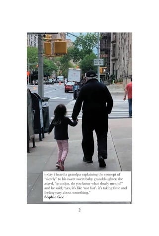 2
today i heard a grandpa explaining the concept of
“slowly” to his sweet sweet baby granddaughter. she
asked, “grandpa, do you know what slowly means?”
and he said, “yes, it’s like ‘not fast’. it’s taking time and
feeling easy about something.”
Sophie Gee
 