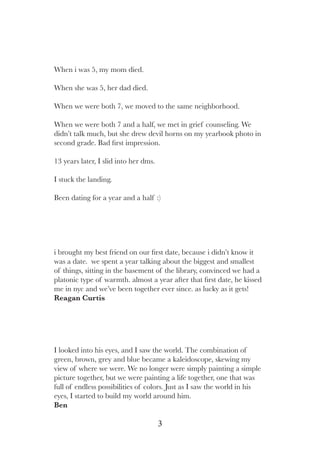 3
i brought my best friend on our first date, because i didn’t know it
was a date. we spent a year talking about the biggest and smallest
of things, sitting in the basement of the library, convinced we had a
platonic type of warmth. almost a year after that first date, he kissed
me in nyc and we’ve been together ever since. as lucky as it gets!
Reagan Curtis
I looked into his eyes, and I saw the world. The combination of
green, brown, grey and blue became a kaleidoscope, skewing my
view of where we were. We no longer were simply painting a simple
picture together, but we were painting a life together, one that was
full of endless possibilities of colors. Just as I saw the world in his
eyes, I started to build my world around him.
Ben
When i was 5, my mom died.
When she was 5, her dad died.
When we were both 7, we moved to the same neighborhood.
When we were both 7 and a half, we met in grief counseling. We
didn’t talk much, but she drew devil horns on my yearbook photo in
second grade. Bad first impression.
13 years later, I slid into her dms.
I stuck the landing.
Been dating for a year and a half :)
 