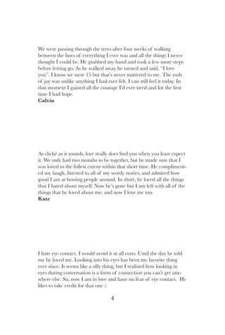 4
I hate eye contact. I would avoid it at all costs. Until the day he told
me he loved me. Looking into his eyes has been my favorite thing
ever since. It seems like a silly thing, but I realized how looking in
eyes during conversation is a form of connection you can’t get any-
where else. So, now I am in love and have no fear of eye contact. He
likes to take credit for that one :)
As cliché as it sounds, love really does find you when you least expect
it. We only had two months to be together, but he made sure that I
was loved to the fullest extent within that short time. He compliment-
ed my laugh, listened to all of my wordy stories, and admired how
good I am at bossing people around. In short, he loved all the things
that I hated about myself. Now he’s gone but I am left with all of the
things that he loved about me, and now I love me too.
Kate
We were passing through the trees after four weeks of walking
between the lines of everything I ever was and all the things I never
thought I could be. He grabbed my hand and took a few more steps
before letting go. As he walked away he turned and said, “I love
you”. I know we were 15 but that’s never mattered to me. The rush
of joy was unlike anything I had ever felt. I can still feel it today. In
that moment I gained all the courage I’d ever need and for the first
time I had hope.
Calvin
 