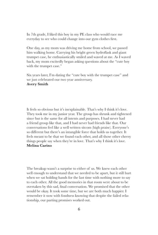 6
It feels so obvious but it’s inexplainable. That’s why I think it’s love.
They took me in my junior year. The group has shrunk and tightened
since but is the same for all intents and purposes. I had never had
a friend group like that, and I had never had friends like that. Our
conversations feel like a well written sitcom (high praise). Everyone’s
so different but there’s an intangible force that holds us together. It
feels meant to be that we found each other, and all those other cheesy
things people say when they’re in love. That’s why I think it’s love.
Melina Carino
In 7th grade, I liked this boy in my PE class who would race me
everyday to see who could change into our gym clothes first.
One day, as my mom was driving me home from school, we passed
him walking home. Carrying his bright green hydroflask and giant
trumpet case, he enthusiastically smiled and waved at me. As I waved
back, my mom excitedly began asking questions about the “cute boy
with the trumpet case.”
Six years later, I’m dating the “cute boy with the trumpet case” and
we just celebrated our two year anniversary.
Avery Smith
The breakup wasn’t a surprise to either of us. We knew each other
well enough to understand that we needed to be apart, but it still hurt
when we sat holding hands for the last time with nothing more to say
to each other. All the good memories in that room were about to be
overtaken by this sad, final conversation. We promised that the other
would be okay. It took some time, but we are both much happier. I
remember it now with fondness knowing that despite the failed rela-
tionship, our parting promises worked out.
 