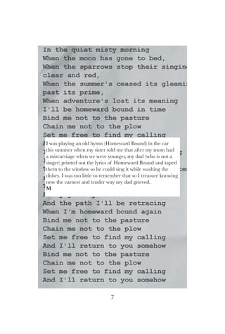 7
I was playing an old hymn (Homeward Bound) in the car
this summer when my sister told me that after my mom had
a miscarriage when we were younger, my dad (who is not a
singer) printed out the lyrics of Homeward Bound and taped
them to the window so he could sing it while washing the
dishes. I was too little to remember that so I treasure knowing
now the earnest and tender way my dad grieved.
M
 
