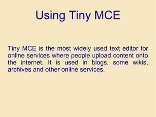 Using Tiny MCE Tiny MCE is the most widely used text editor for online services where people upload content onto the internet. It is used in blogs, some wikis, archives and other online services.  