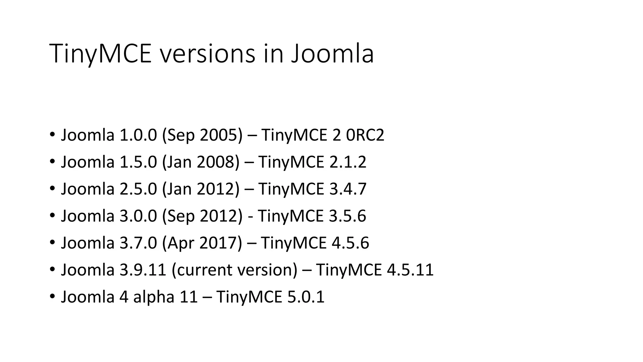 TinyMCE versions in Joomla
• Joomla 1.0.0 (Sep 2005) – TinyMCE 2 0RC2
• Joomla 1.5.0 (Jan 2008) – TinyMCE 2.1.2
• Joomla 2.5.0 (Jan 2012) – TinyMCE 3.4.7
• Joomla 3.0.0 (Sep 2012) - TinyMCE 3.5.6
• Joomla 3.7.0 (Apr 2017) – TinyMCE 4.5.6
• Joomla 3.9.11 (current version) – TinyMCE 4.5.11
• Joomla 4 alpha 11 – TinyMCE 5.0.1
 
