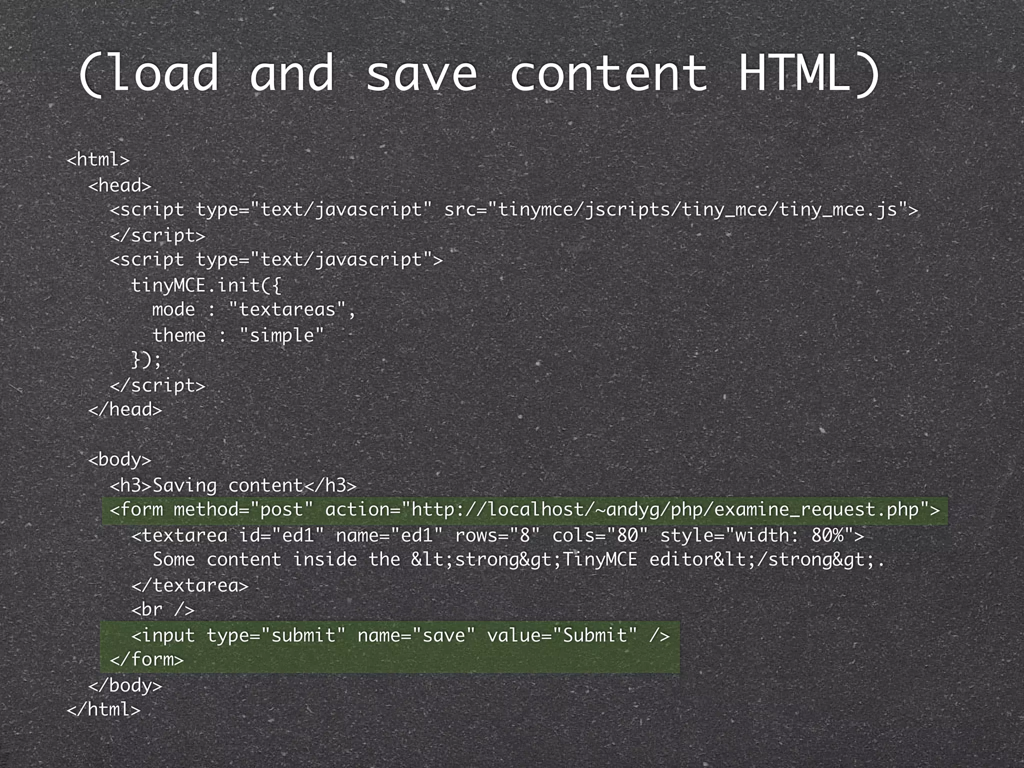 (load and save content HTML)
<html>
  <head>
    <script type="text/javascript" src="tinymce/jscripts/tiny_mce/tiny_mce.js">
    </script>
    <script type="text/javascript">
       tinyMCE.init({
         mode : "textareas",
         theme : "simple"
       });
    </script>
  </head>

  <body>
    <h3>Saving content</h3>
    <form method="post" action="http://localhost/~andyg/php/examine_request.php">
      <textarea id="ed1" name="ed1" rows="8" cols="80" style="width: 80%">
         Some content inside the <strong>TinyMCE editor</strong>.
      </textarea>
      <br />
      <input type="submit" name="save" value="Submit" />
    </form>
  </body>
</html>
 