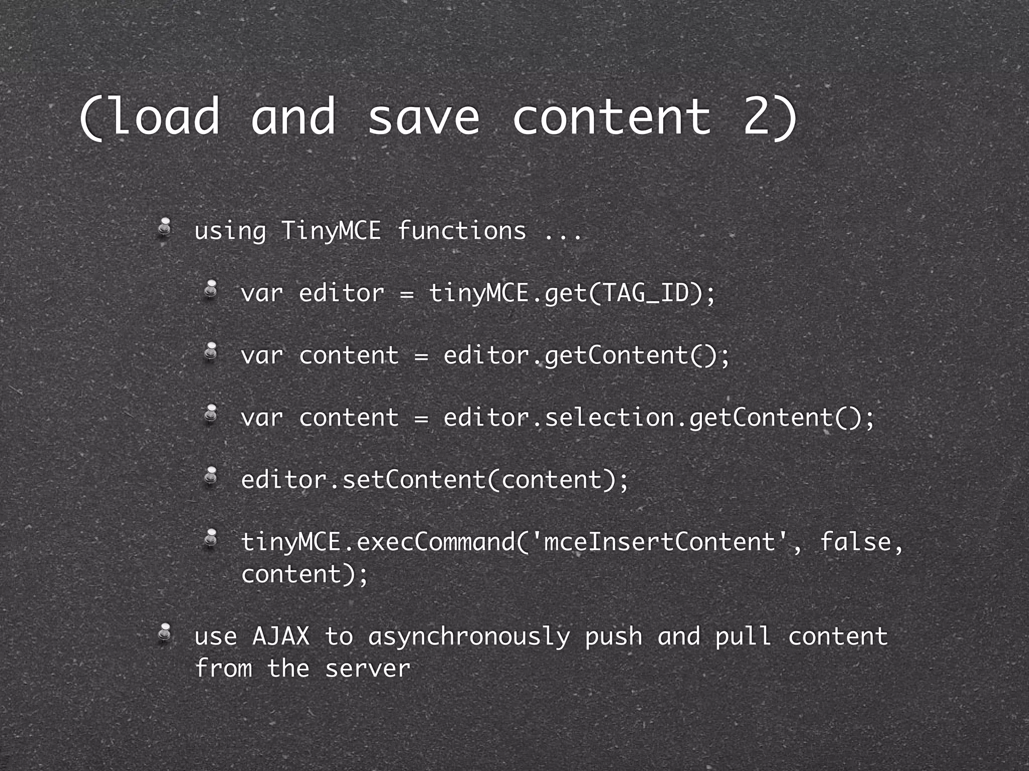 (load and save content 2)

    using TinyMCE functions ...

       var editor = tinyMCE.get(TAG_ID);

       var content = editor.getContent();

       var content = editor.selection.getContent();

       editor.setContent(content);

       tinyMCE.execCommand('mceInsertContent', false,
       content);

    use AJAX to asynchronously push and pull content
    from the server
 