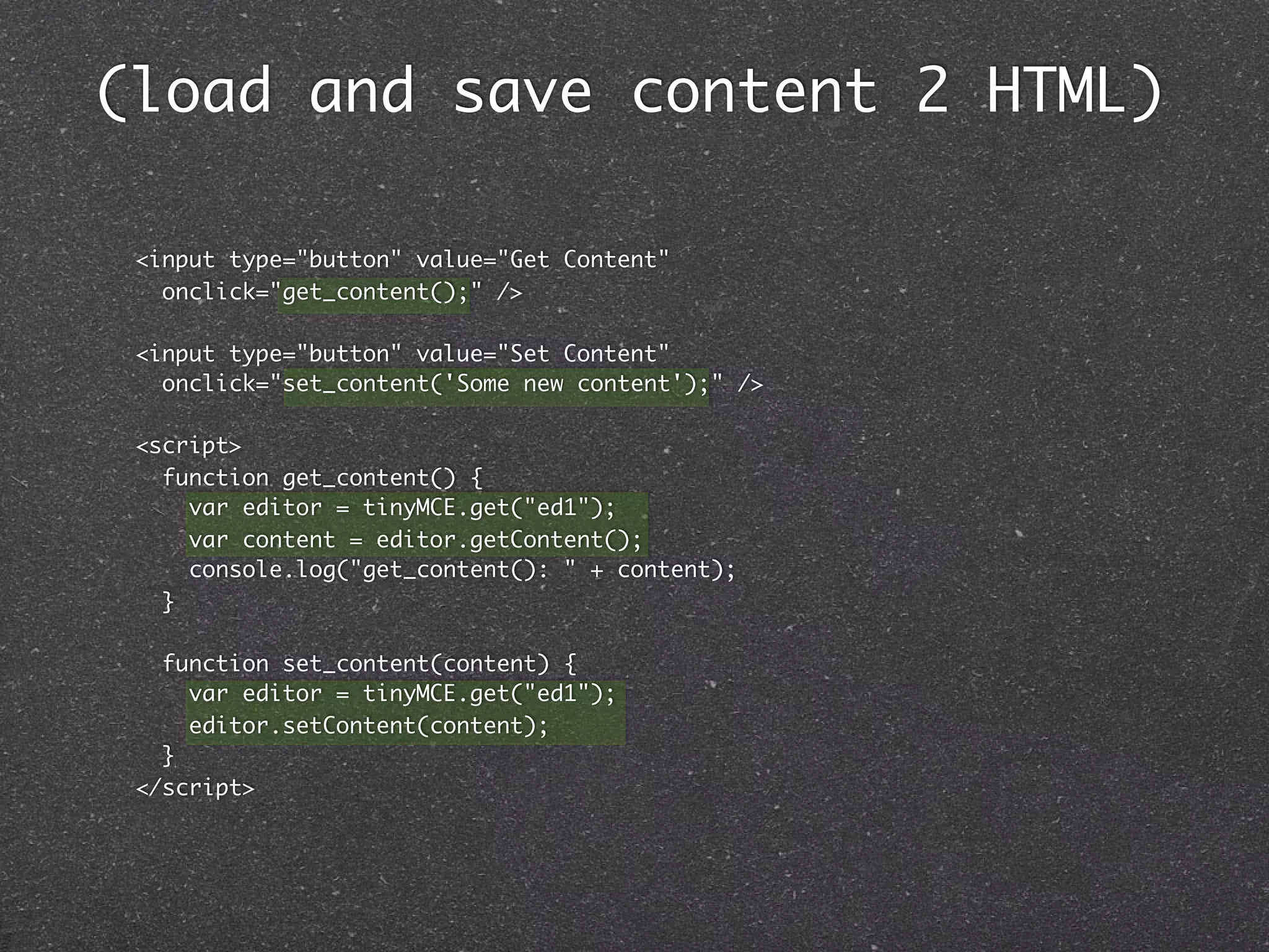 (load and save content 2 HTML)

 <input type="button" value="Get Content"
   onclick="get_content();" />

 <input type="button" value="Set Content"
   onclick="set_content('Some new content');" />

 <script>
   function get_content() {
     var editor = tinyMCE.get("ed1");
     var content = editor.getContent();
     console.log("get_content(): " + content);
   }

   function set_content(content) {
     var editor = tinyMCE.get("ed1");
     editor.setContent(content);
   }
 </script>
 