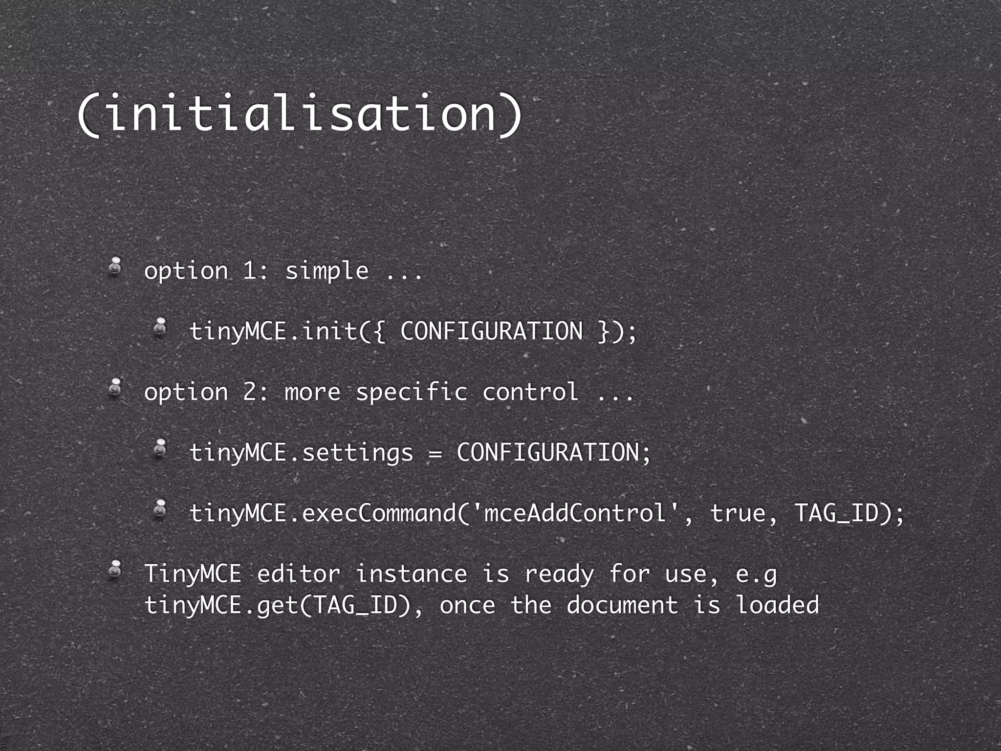 (initialisation)


  option 1: simple ...

     tinyMCE.init({ CONFIGURATION });

  option 2: more specific control ...

     tinyMCE.settings = CONFIGURATION;

     tinyMCE.execCommand('mceAddControl', true, TAG_ID);

  TinyMCE editor instance is ready for use, e.g
  tinyMCE.get(TAG_ID), once the document is loaded
 
