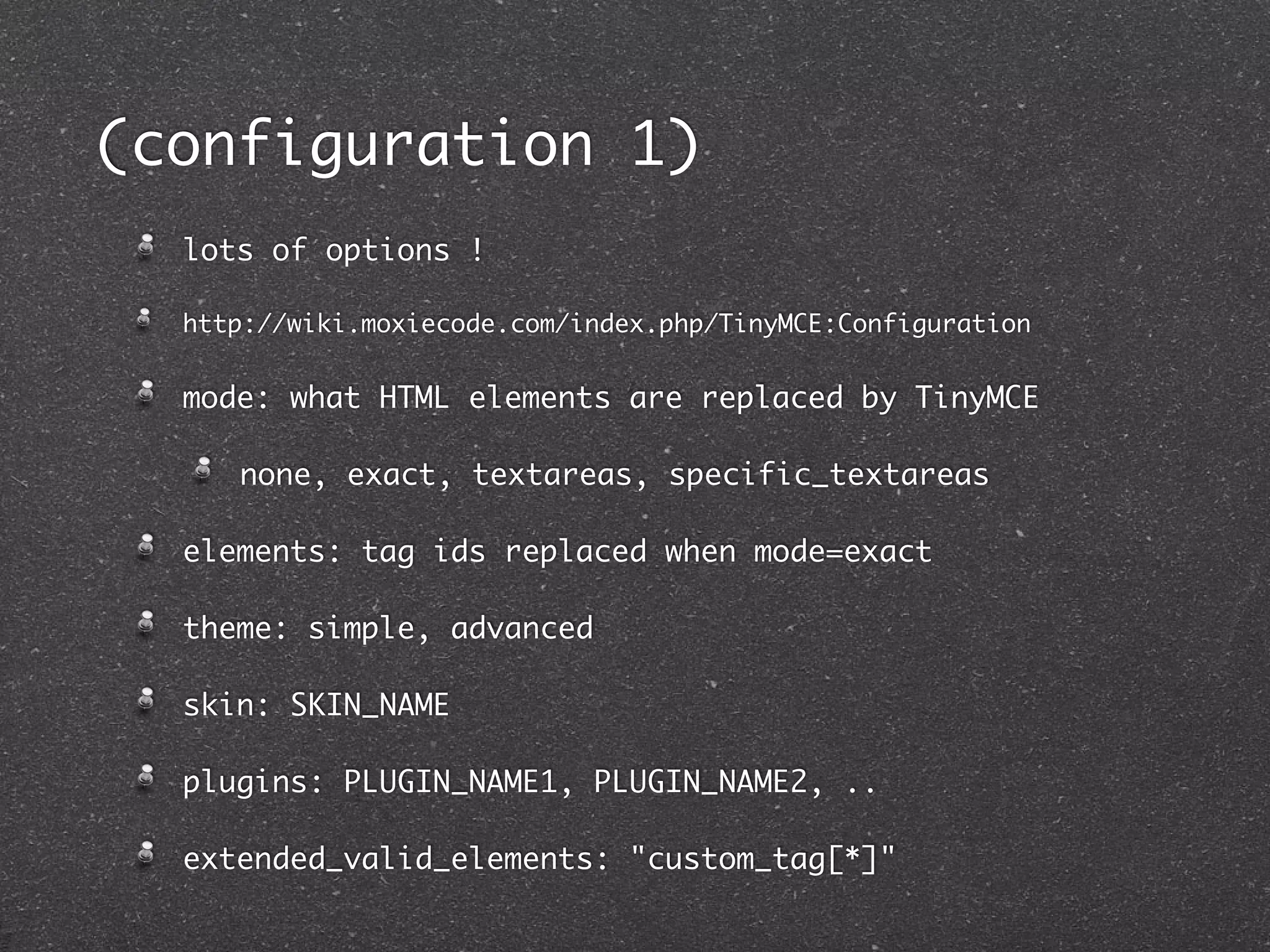 (configuration 1)
  lots of options !

  http://wiki.moxiecode.com/index.php/TinyMCE:Configuration


  mode: what HTML elements are replaced by TinyMCE

     none, exact, textareas, specific_textareas

  elements: tag ids replaced when mode=exact

  theme: simple, advanced

  skin: SKIN_NAME

  plugins: PLUGIN_NAME1, PLUGIN_NAME2, ..

  extended_valid_elements: "custom_tag[*]"
 