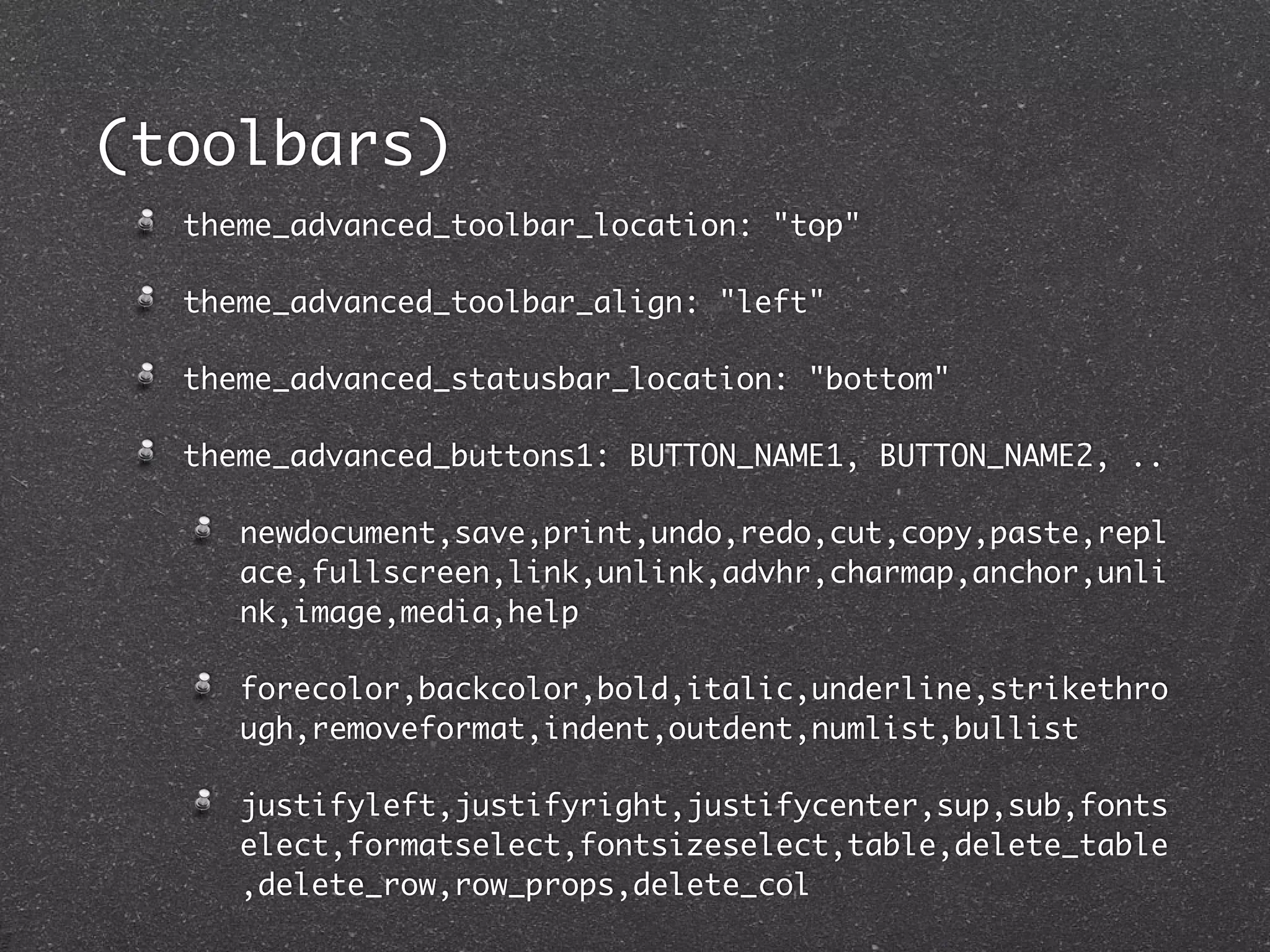 (toolbars)
  theme_advanced_toolbar_location: "top"

  theme_advanced_toolbar_align: "left"

  theme_advanced_statusbar_location: "bottom"

  theme_advanced_buttons1: BUTTON_NAME1, BUTTON_NAME2, ..

     newdocument,save,print,undo,redo,cut,copy,paste,repl
     ace,fullscreen,link,unlink,advhr,charmap,anchor,unli
     nk,image,media,help

     forecolor,backcolor,bold,italic,underline,strikethro
     ugh,removeformat,indent,outdent,numlist,bullist

     justifyleft,justifyright,justifycenter,sup,sub,fonts
     elect,formatselect,fontsizeselect,table,delete_table
     ,delete_row,row_props,delete_col
 