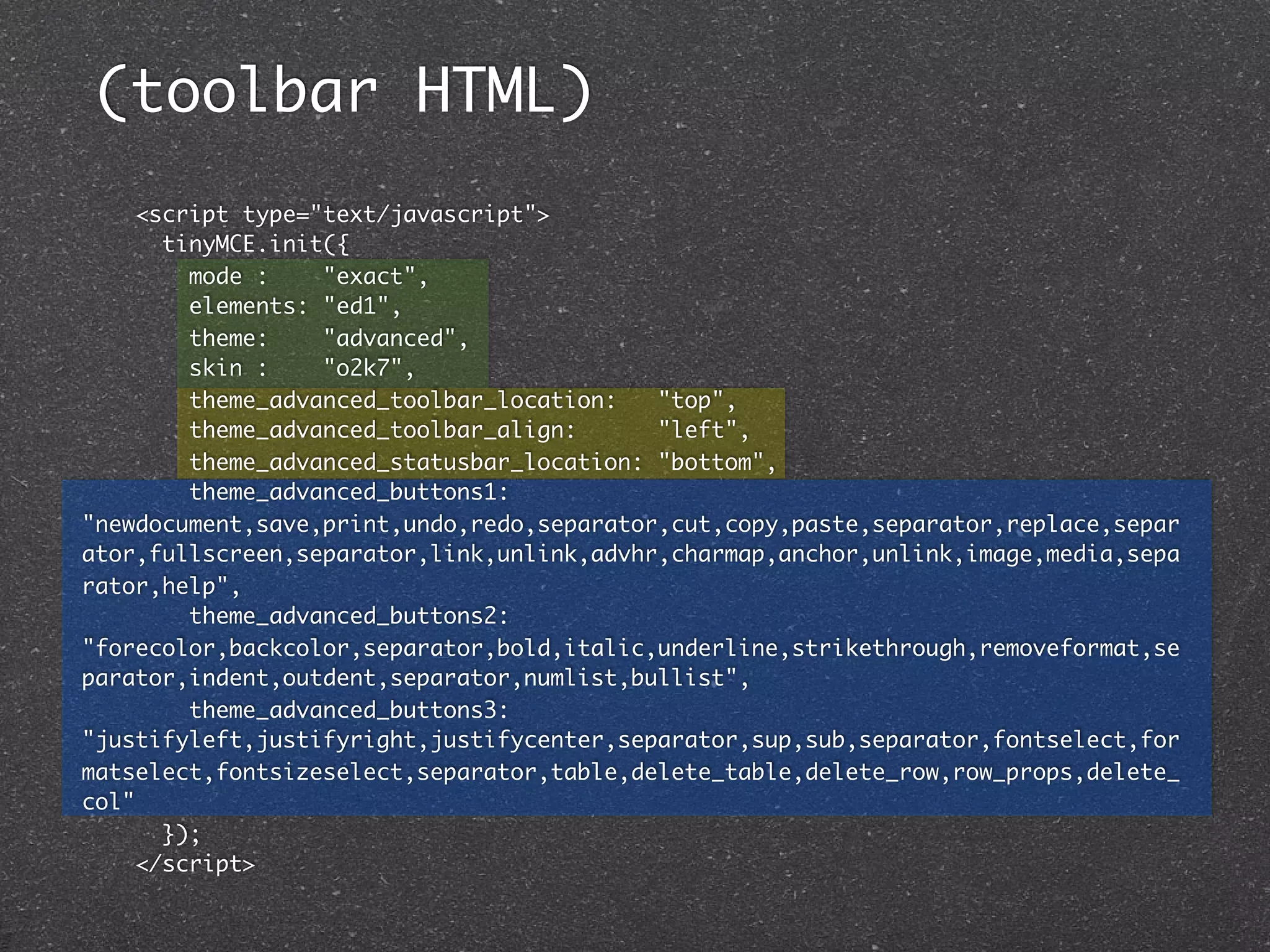(toolbar HTML)
     <script type="text/javascript">
       tinyMCE.init({
         mode :    "exact",
         elements: "ed1",
         theme:    "advanced",
         skin :    "o2k7",
         theme_advanced_toolbar_location:   "top",
         theme_advanced_toolbar_align:      "left",
         theme_advanced_statusbar_location: "bottom",
         theme_advanced_buttons1:
"newdocument,save,print,undo,redo,separator,cut,copy,paste,separator,replace,separ
ator,fullscreen,separator,link,unlink,advhr,charmap,anchor,unlink,image,media,sepa
rator,help",
         theme_advanced_buttons2:
"forecolor,backcolor,separator,bold,italic,underline,strikethrough,removeformat,se
parator,indent,outdent,separator,numlist,bullist",
         theme_advanced_buttons3:
"justifyleft,justifyright,justifycenter,separator,sup,sub,separator,fontselect,for
matselect,fontsizeselect,separator,table,delete_table,delete_row,row_props,delete_
col"
       });
     </script>
 