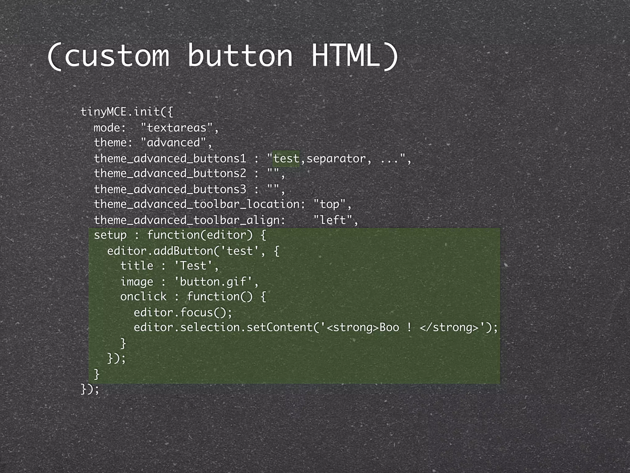 (custom button HTML)
 tinyMCE.init({
   mode: "textareas",
   theme: "advanced",
   theme_advanced_buttons1 : "test,separator, ...",
   theme_advanced_buttons2 : "",
   theme_advanced_buttons3 : "",
   theme_advanced_toolbar_location: "top",
   theme_advanced_toolbar_align:    "left",
   setup : function(editor) {
     editor.addButton('test', {
       title : 'Test',
       image : 'button.gif',
       onclick : function() {
         editor.focus();
         editor.selection.setContent('<strong>Boo ! </strong>');
       }
     });
   }
 });
 