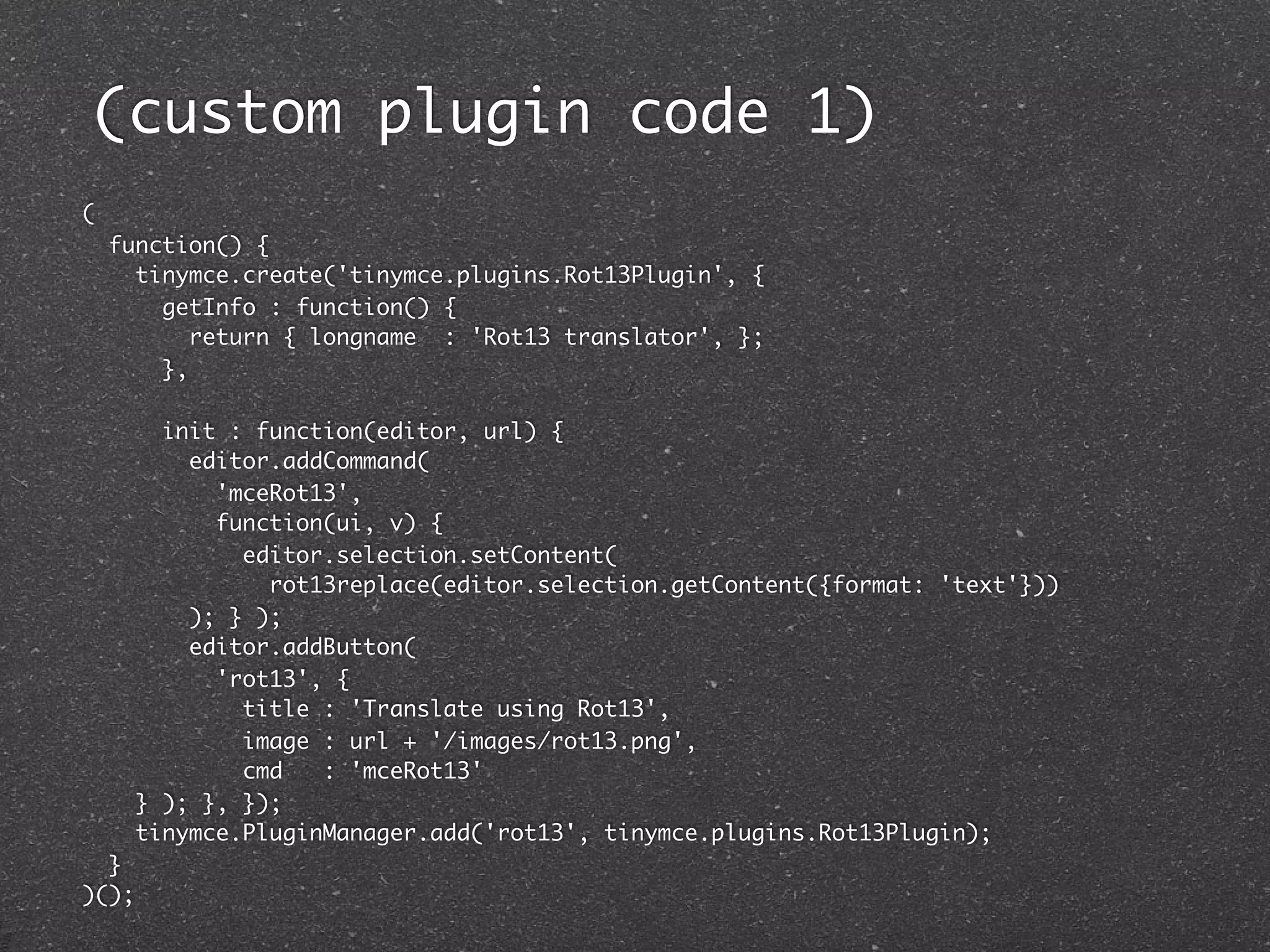 (custom plugin code 1)
(
    function() {
      tinymce.create('tinymce.plugins.Rot13Plugin', {
        getInfo : function() {
           return { longname : 'Rot13 translator', };
        },

       init : function(editor, url) {
         editor.addCommand(
           'mceRot13',
           function(ui, v) {
             editor.selection.setContent(
               rot13replace(editor.selection.getContent({format: 'text'}))
         ); } );
         editor.addButton(
           'rot13', {
             title : 'Translate using Rot13',
             image : url + '/images/rot13.png',
             cmd   : 'mceRot13'
     } ); }, });
     tinymce.PluginManager.add('rot13', tinymce.plugins.Rot13Plugin);
  }
)();
 
